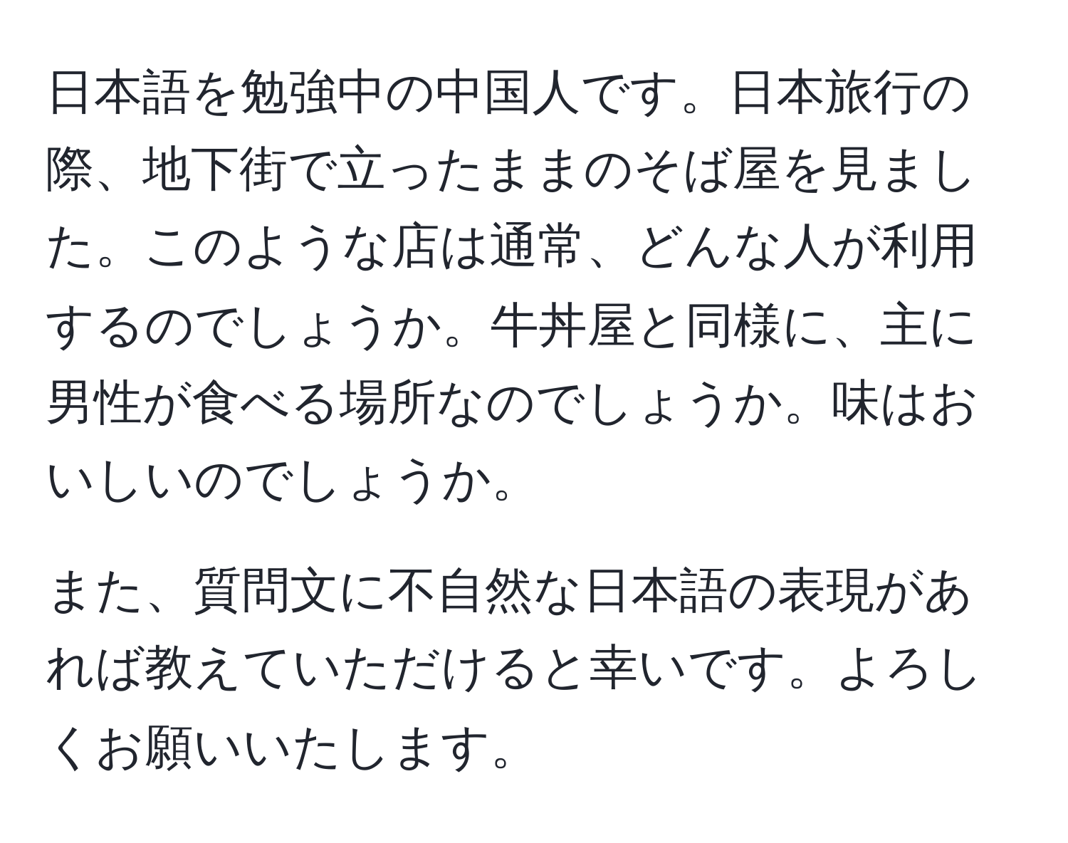 日本語を勉強中の中国人です。日本旅行の際、地下街で立ったままのそば屋を見ました。このような店は通常、どんな人が利用するのでしょうか。牛丼屋と同様に、主に男性が食べる場所なのでしょうか。味はおいしいのでしょうか。

また、質問文に不自然な日本語の表現があれば教えていただけると幸いです。よろしくお願いいたします。