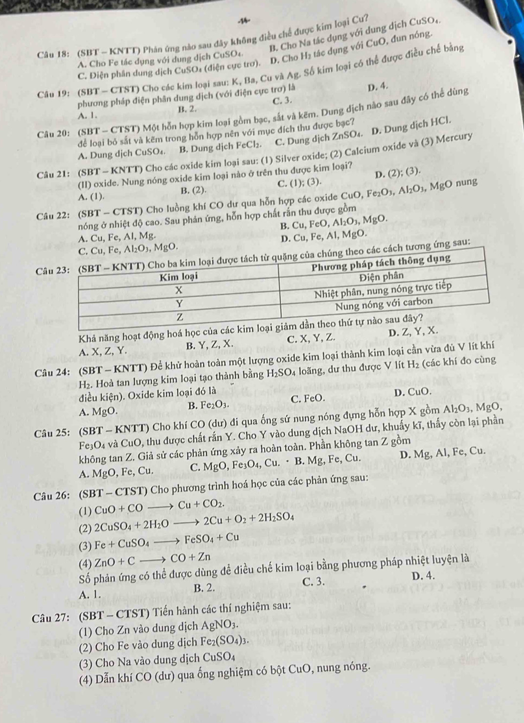 B. Cho Na tác dụng với dung dịch CuSO₄.
Câu 18: (SBT ~ KNTT) Phản ứng nào sau dây không điều chế được kim loại Cu?
C. Điện phân dung dịch CuSOs (điện cực trơ). D. Cho H₂ tác dụng với CuO, đun nóng.
A. Cho Fe tác dụng với dụng dịch CuSO4.
Câu 19: (SBT - CTST) Cho các kim loại sau: K, Ba, Cu và Ag. Số kim loại có thể được điều chế bằng
C. 3. D. 4.
phương pháp điện phân dung dịch (với điện cực trơ) là
B. 2.
Câu 20: (SBT - CTST) Một hỗn hợp kim loại gồm bạc, sắt và kẽm. Dung dịch nào sau đây có thể dùng
A. 1.
để loại bỏ sắt và kẽm trong hỗn hợp nên với mục đích thu được bạc?
A. Dung dịch CuSO₄. B. Dung dịch FeCl₂. C. Dung dịch ZnSO₄. D. Dung dịch HCl.
Câu 21: (SBT - KNTT) Cho các oxide kim loại sau: (1) Silver oxide; (2) Calcium oxide và (3) Mercury
(II) oxide. Nung nóng oxide kim loại nào ở trên thu được kim loại?
  
nung
A. (1). B. (2). C. (1); (3). D. (2);(3)
Câu 22: (SBT-C' TST) Cho luồng khí CO dư qua hỗn hợp các oxide CuO,Fe_2O_3,Al_2O_3,MgO
nóng ở nhiệt độ cao. Sau phản ứng, hỗn hợp chất rắn thu được gồm
B. Cu,FeO,Al_2O_3,MgO.
A. Cu, Fe, Al, Mg. Cu,Fe,Al, MgO.
D.
C. Cu,Fe,Al_2O_3 ₃, MgO.
Ctheo các cách tương ứng sau:
Khả năng hoạt động hoá học của
A. X.Z.Y B. Y, Z, X. C. X, Y, Z. D. Z, Y,
Câu 24: (SBT-KNTT) ) Để khử hoàn toàn một lượng oxide kim loại thành kim loại cần vừa đủ V lít khí
H_2.. Hoà tan lượng kim loại tạo thành bằng H_2SO_4 loãng, dư thu được V lít H_2 (các khí đo cùng
diều kihat en). Oxide kim loại đó là
A. MgO.
B. Fe_2O_3. C. FeO.
D. CuO.
Câu 25: (SBT-KNTT) T) Cho khí CO (dư) đi qua ống sứ nung nóng đựng hỗn hợp X gồm Al_2O_3,MgO,
Fe_3O_4 và CuO 2, thu được chất rắn Y. Cho Y vào dung dịch NaOH dư, khuấy kĩ, thấy còn lại phần
không tan Z. Giả sử các phản ứng xảy ra hoàn toàn. Phần không tan Z gồm
A. MgO,Fe,Cu. C. MgO,Fe_3O_4,Cu.· B. .Mg,Fe, Cu. D. Mg, Al, Fe, Cu.
Câu 26: (SBT-CTST) ) Cho phương trình hoá học của các phản ứng sau:
(1) CuO+COto Cu+CO_2.
(2) 2CuSO_4+2H_2Oto 2Cu+O_2+2H_2SO_4
(3) Fe+CuSO_4to FeSO_4+Cu
(4) ZnO+Cto CO+Zn
Số phản ứng có thể được dùng để điều chế kim loại bằng phương pháp nhiệt luyện là
A. 1. B. 2. C. 3.
D. 4.
Câu 27: (SBT - CTST) Tiến hành các thí nghiệm sau:
(1) Cho Zn vào dung dịch AgNO_3.
(2) Cho Fe vào dung dịch Fe_2(SO_4)_3.
(3) Cho Na vào dung dịch CuSO_4
(4) Dẫn khí CO(du) qua ống nghiệm có bột CuO, nung nóng.
