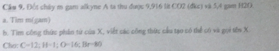 Cầu 9. Đốt chây m gam alkyne A ta thu được 9,916 lit CO2 (dkc) và 5, 4 gam H2O. 
a. Tim m(gam) 
b. Tim công thức phân từ của X, viết các công thức cầu tạo có thể có và gọi tên X. 
Cho: C=12; H=1; O=16; Br=80