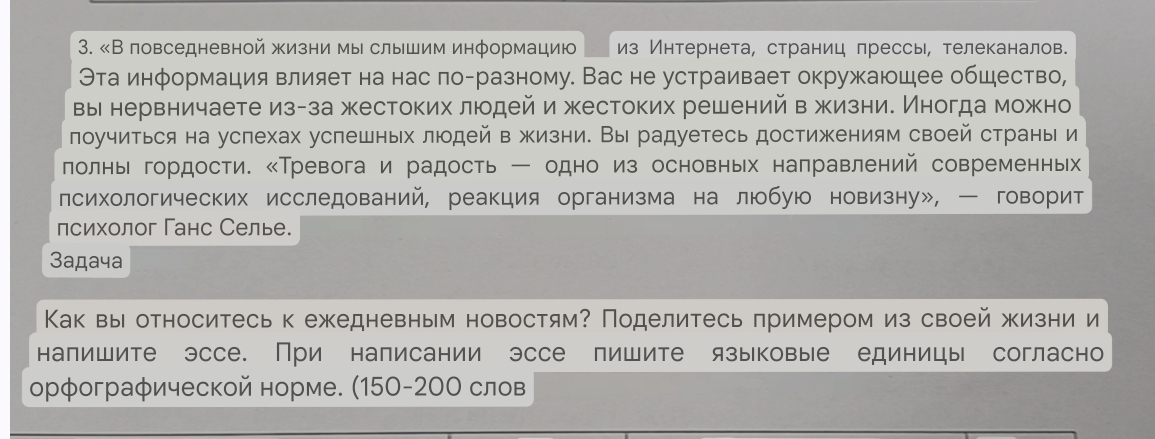 «В повседневной жизни мы слышим информацию из Интернета, страниц прессь, телеканалов.
Эта информация влияет на нас ло-разному. Вас не устраивает окружающее общество,
вы нервничаете из-за жестоких людей и жестоких решений в жизни. Иногда можно
лоучиться на услехах успешных люодей в жизни. Вы радуетесь достижениям своей страны и
лолнь гордости. ‖Тревога и радость ー одно из основных налравлений современньх
лсихологических исследований, реакция организма на любую новизну»,  говорит
психолог Ганс Селье.
3aдачa
Как вы относитесь к ежедневным новостям? Поделитесь примером из своей жизни и
напишите эссе. При написании эссе пишите языковые единицы согласно
орфографической норме. (150-20Ο слов