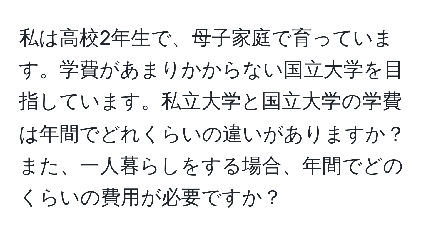 私は高校2年生で、母子家庭で育っています。学費があまりかからない国立大学を目指しています。私立大学と国立大学の学費は年間でどれくらいの違いがありますか？また、一人暮らしをする場合、年間でどのくらいの費用が必要ですか？