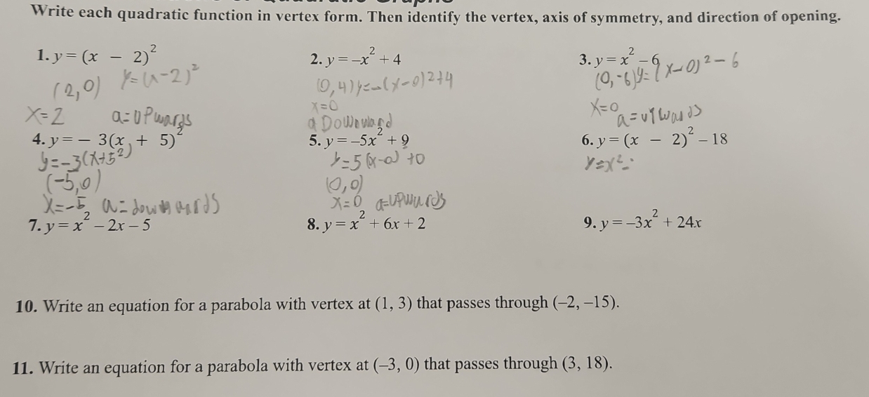 Write each quadratic function in vertex form. Then identify the vertex, axis of symmetry, and direction of opening. 
1. y=(x-2)^2 2. y=-x^2+4 3. y=x^2-6
4. y=-3(x+5)^2 y=-5x^2+9 6. y=(x-2)^2-18
5. 
7. y=x^2-2x-5 y=x^2+6x+2 9. y=-3x^2+24x
8. 
10. Write an equation for a parabola with vertex at (1,3) that passes through (-2,-15). 
11. Write an equation for a parabola with vertex at (-3,0) that passes through (3,18).