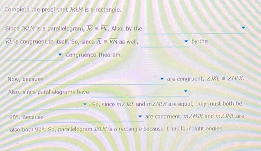 Complete the proof that JKLM is a rectangle. 
Since JKLM is a parallelogram, overline JK≌ 1 overline ML. Also, by the
overline KL is congruent to itself. So, since overline JL overline KM as well, by the 
Congruence Theorem. 
Now, because are congruent, ∠ JKL≌ ∠ MLK. 
Also, since parallelograms have 
. So, since m∠ JKL and m∠ MLK are equal, they must both be
90°. Because are congruent, m∠ MJK and m∠ JML are 
also both 90°. So, parallelogram JKLM is a rectangle because it has four right angles.