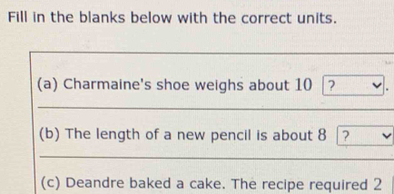 Fill in the blanks below with the correct units. 
(a) Charmaine's shoe weighs about 10 ? 
(b) The length of a new pencil is about 8 ? 
(c) Deandre baked a cake. The recipe required 2