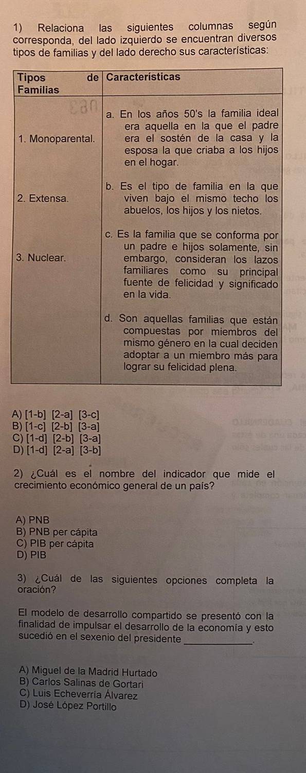 Relaciona las siguientes columnas según
corresponda, del lado izquierdo se encuentran diversos
tipos de familias y del lado derecho sus características:
2
3
A) [1-b][2-a][3-c]
B) [1-c][2-b][3-a]
C) [1-d][2-b][3-a]
D) [1-d][2-a][3-b]
2) ¿Cuál es el nombre del indicador que mide el
crecimiento económico general de un país?
A) PNB
B) PNB per cápita
C) PIB per cápita
D) PIB
3) ¿Cuál de las siguientes opciones completa la
oración?
El modelo de desarrollo compartido se presentó con la
finalidad de impulsar el desarrollo de la economía y esto
sucedió en el sexenio del presidente _.
A) Miguel de la Madrid Hurtado
B) Carlos Salinas de Gortari
C) Luis Echeverría Álvarez
D) José López Portillo