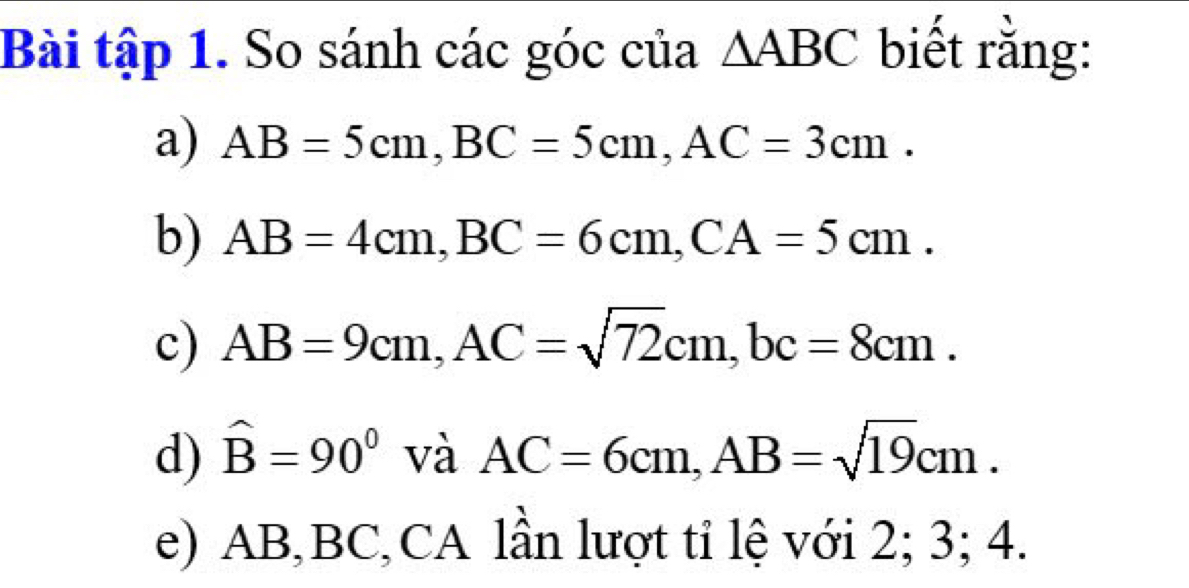 Bài tập 1. So sánh các góc của △ ABC biết rằng: 
a) AB=5cm, BC=5cm, AC=3cm. 
b) AB=4cm, BC=6cm, CA=5cm. 
c) AB=9cm, AC=sqrt(72)cm, bc=8cm. 
d) hat B=90° và AC=6cm, AB=sqrt(19)cm. 
e) AB, BC, CA lần lượt tỉ lệ với 2; 3; 4.