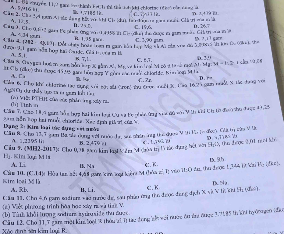 Đề chuyển 11,2 gam Fe thành Fe Cl_3 thì thể tích khí chlorine (đkc) cần dùng là
A. 9,916 lit. B. 3,7185 lit. C. 7,437 lít.
D. 2,479 lit.
Câu 2. Cho 5,4 gam Al tác dụng hết với khí Cl_2(du) , thu được m gam muối. Giá trị của m là
A. 12,5.
B. 25,0. C. 19,6. D. 26,7.
Câu 3. Cho 0,672 gam Fe phản ứng với 0,4958 lít Cl_2 (đkc) thu được m gam muối. Giá trị của m là
A. 4,34 gam. B. 1,95 gam.
C. 3,90 gam. D. 2,17 gam.
Câu 4. (202-Q.17). Đốt cháy hoàn toàn m gam hỗn hợp Mg và Al cần vừa đủ 3,09875 lit khi O_2 (đkc), thu
được 9,1 gam hỗn hợp hai Oxide. Giá trị của m là
A. 5,1. B. 7,1. D. 3,9.
C. 6,7.
Câu 5. Oxygen hoá m gam hỗn hợp X gồm Al, Mg và kim loại M có tỉ lệ số mol Al: Mg: M=1:2:1 cần 10,08
lit Cl_2 (dkc) thu được 45,95 gam hỗn hợp Y gồm các muồi chloride. Kim loại M là.
A. Ca B. Ba C. Zn
D. Fe
Câu 6. Cho khí chlorine tác dụng với bột sắt (iron) thu được muối X. Cho 16,25 gam muối X tác dụng với
AgN O_3 dư thấy tạo ra m gam kết tùa.
(a) Viết PTHH của các phản ứng xảy ra.
(b) Tính m.
Câu 7. Cho 18,4 gam hỗn hợp hai kim loại Cu và Fe phản ứng vừa đủ với V lít khí Cl_2 (ở đke) thu được 43,25
gam hỗn hợp hai muối chloride. Xác định giá trị của V.
Dạng 2: Kim loại tác dụng với nước H_2 (ở đkc). Giá trị của V là
Câu 8. Cho 13,7 gam Ba tác dụng với nước dư, sau phản ứng thu được V lít
D. 3,7185 lít
A. 1,2395 lit B. 2,479 lít C. 1,792 lít
Câu 9. (MH2-2017): Cho 0,78 gam kim loại kiềm M (hóa trị I) tác dụng hết với H_2O , thu được 0,01 mol khí
H_2. Kim loại M là
D. Rb.
A. Li. B. Na. C. K.
Câu 10. (C.14): Hòa tan hết 4,68 gam kim loại kiềm M (hóa trị I) vào H_2O dư, thu được 1,344 lít khí H_2 (dkc).
Kim loại M là
A. Rb. B. Li.
C. K. D. Na.
Câu 11. Cho 4,6 gam sodium vào nước dư, sau phản ứng thu được dung dịch X và V lít khí H_2 (dkc).
(a) Viết phương trình hóa học xảy ra và tính V.
Câu 12. Cho 11,7 gam một kim loại R (hóa trị I) tác dụng hết với nước dư thu được 3,7185 lít khí hydrogen (đko (b) Tính khối lượng sodium hydroxide thu được.
Xác định tên kim loại R.