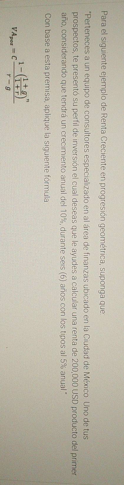 Para el siguiente ejemplo de Renta Creciente en progresión geométrica, suponga que: 
“Perteneces a un equipo de consultores especializado en al área de finanzas ubicado en la Ciudad de México. Uno de tus 
prospectos, te presentó su perfil de inversión el cual deseas que le ayudes a calcular una renta de 200,000 USD producto del primer 
año, considerando que tendrá un crecimiento anual del 10%, durante seis (6) años con los tipos al 5% anual." 
Con base a esta premisa, aplique la siguiente fórmula:
VA_pos=cfrac 1-( (1+g)/1+r )^nr-g