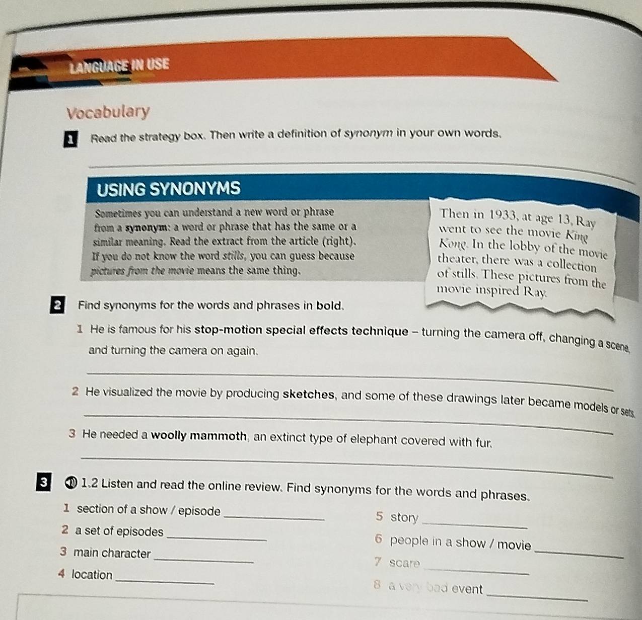 Langüagé in UsE 
Vocabulary 
Read the strategy box. Then write a definition of synonym in your own words. 
USING SYNONYMS 
Sometimes you can understand a new word or phrase 
Then in 1933, at age 13, Ray 
from a synonym: a word or phrase that has the same or a 
went to see the movie King 
similar meaning. Read the extract from the article (right). 
Kong. In the lobby of the movie 
If you do not know the word stills, you can guess because 
theater, there was a collection 
pictures from the movie means the same thing. 
of stills. These pictures from the 
movie inspired Ray. 
2 Find synonyms for the words and phrases in bold. 
1 He is famous for his stop-motion special effects technique - turning the camera off, changing a sceme, 
and turning the camera on again. 
_ 
_ 
2 He visualized the movie by producing sketches, and some of these drawings later became models or set. 
3 He needed a woolly mammoth, an extinct type of elephant covered with fur. 
_ 
3 ① 1.2 Listen and read the online review. Find synonyms for the words and phrases. 
1 section of a show / episode_ 5 story_ 
2 a set of episodes_ 6 people in a show / movie 
_ 
3 main character_ 7 scare 
_ 
_ 
4 location _8 a very bad event