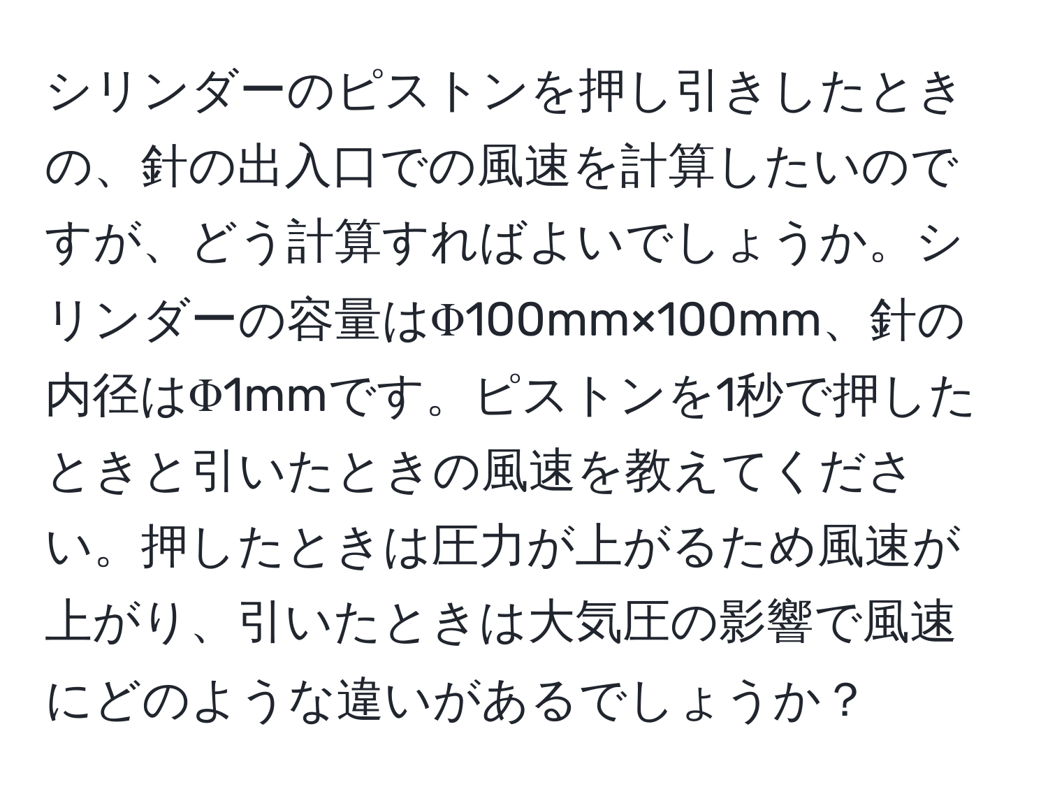 シリンダーのピストンを押し引きしたときの、針の出入口での風速を計算したいのですが、どう計算すればよいでしょうか。シリンダーの容量はΦ100mm×100mm、針の内径はΦ1mmです。ピストンを1秒で押したときと引いたときの風速を教えてください。押したときは圧力が上がるため風速が上がり、引いたときは大気圧の影響で風速にどのような違いがあるでしょうか？