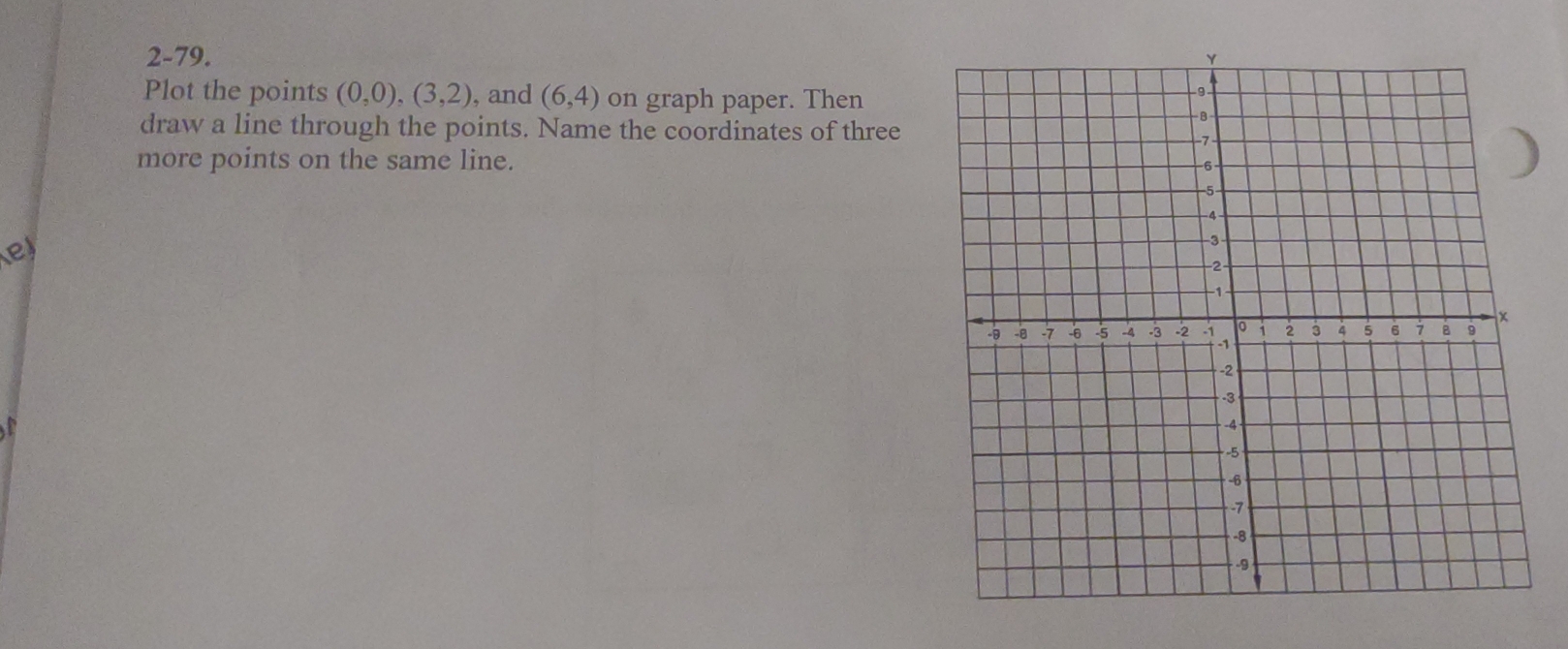 2-79. 
Plot the points (0,0),(3,2), , and (6,4) on graph paper. Then 
draw a line through the points. Name the coordinates of three 
more points on the same line. 
e 
a