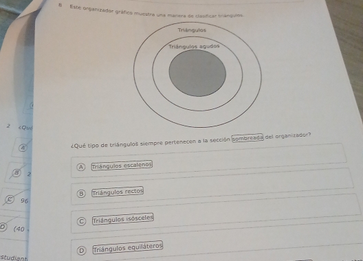 Este organizador gráfico muestra una manera de clasificar triángulos
z cQuó
A ¿Qué tipo de triángulos siempre pertenecen a la sección sombreada del organizador?
A Triángulos escalenos
B 2
B Triángulos rectos
C96
C Triángulos isósceles
D) (40
D Triángulos equiláteros
studiant