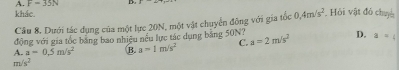 A. F=35N
khảc
Cầu 8. Dưới tác dụng của một lực 20N, một vật chuyển đông với gia tốc 0, 4m/s^2 , Hỏi vật đó chun
động với gia tốc băng bao nhiều nếu lực tác dụng bằng 50N?
A. a=0.5m/s^2 B. a=1m/s^2 C. a=2m/s^2 D. a=i
m/s^2