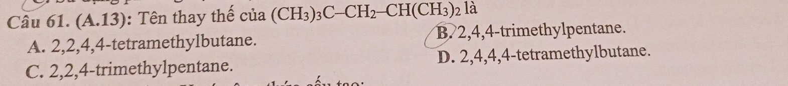 (A.1 J ): Tên thay thể cia(CH_3)_3C-CH_2-CH(CH_3)_2 là
A. 2, 2, 4, 4 -tetramethylbutane. B. 2, 4, 4 -trimethylpentane.
C. 2, 2, 4 -trimethylpentane. D. 2, 4, 4, 4 -tetramethylbutane.