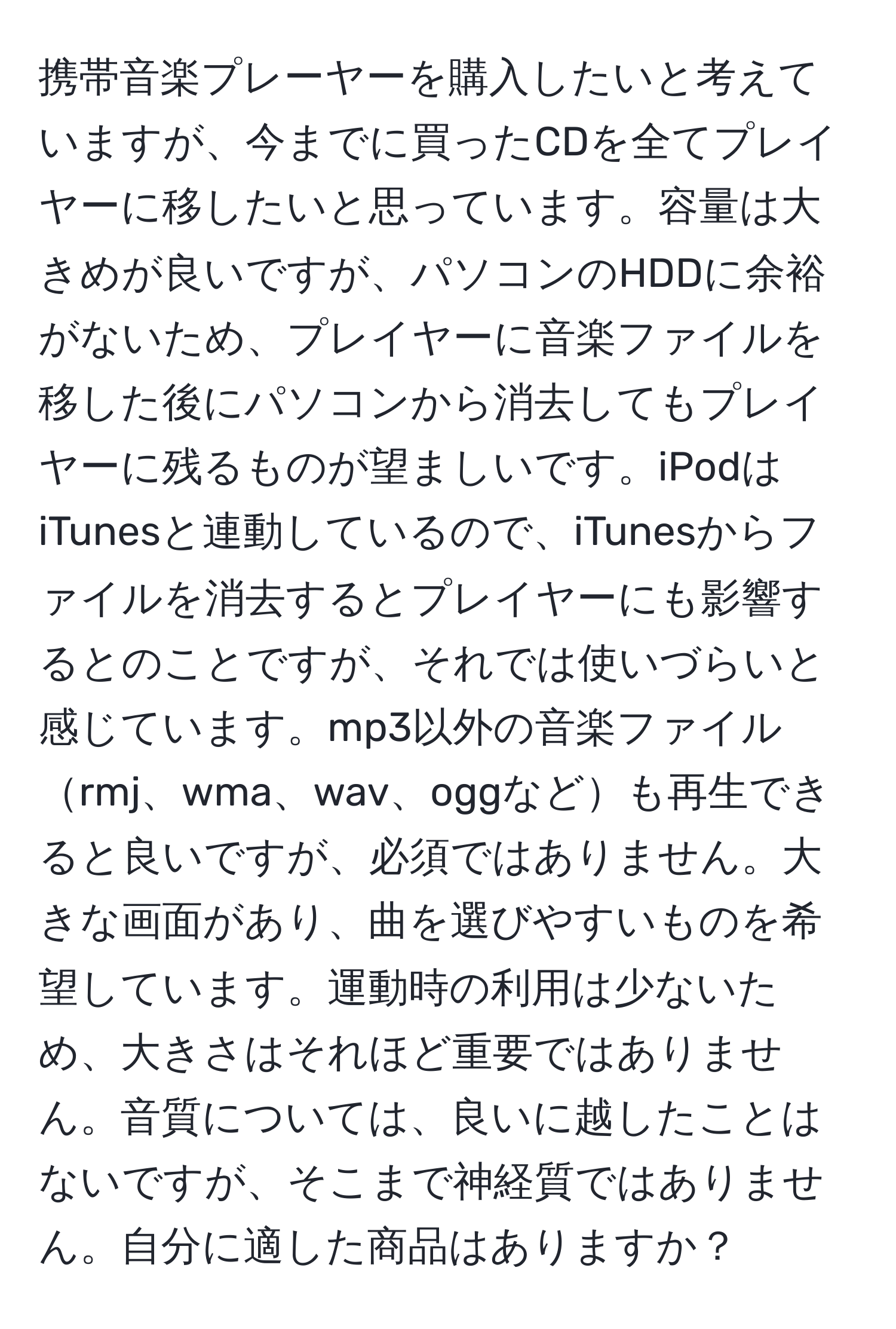 携帯音楽プレーヤーを購入したいと考えていますが、今までに買ったCDを全てプレイヤーに移したいと思っています。容量は大きめが良いですが、パソコンのHDDに余裕がないため、プレイヤーに音楽ファイルを移した後にパソコンから消去してもプレイヤーに残るものが望ましいです。iPodはiTunesと連動しているので、iTunesからファイルを消去するとプレイヤーにも影響するとのことですが、それでは使いづらいと感じています。mp3以外の音楽ファイルrmj、wma、wav、oggなども再生できると良いですが、必須ではありません。大きな画面があり、曲を選びやすいものを希望しています。運動時の利用は少ないため、大きさはそれほど重要ではありません。音質については、良いに越したことはないですが、そこまで神経質ではありません。自分に適した商品はありますか？