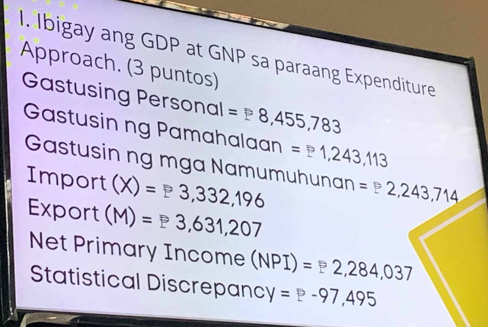 Ibigay ang GDP at GNP sa paraang Expenditure 
Approach. (3 puntos) 
Gastusing Personal =P8,455,783
Gastusin ng Pamahalaan =P1,243,113
Gastusin ng mga Namumuhunan =2,243,714
Impor rt (X)=P3,332,196
Export (M)=P3,631,207
Net Primary Income (N VPI) =2,284,037
Statistical Discrepanc Y=P-97,495