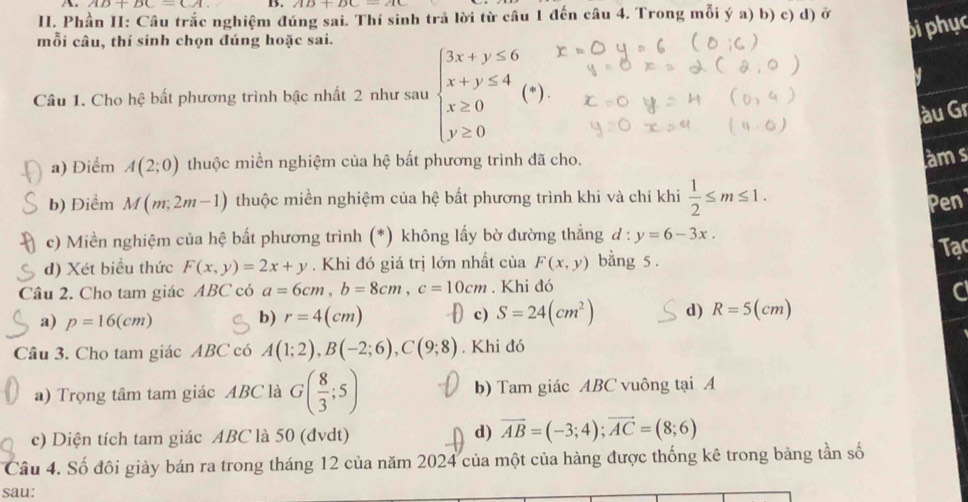 Phần II: Câu trắc nghiệm đúng sai. Thí sinh trã lời từ câu 1 đến câu 4. Trong mỗi ý a) b) c) d) ở
mỗi câu, thí sinh chọn đúng hoặc sai.
biphục
Câu 1. Cho hệ bất phương trình bậc nhất 2 như sau beginarrayl 3x+y≤ 6 x+y≤ 4 x≥ 0 y≥ 0endarray.
àu Gr
a) Điểm A(2;0) thuộc miền nghiệm của hệ bất phương trình đã cho.
àms
b) Điểm M(m;2m-1) thuộc miền nghiệm của hệ bất phương trình khi và chỉ khi  1/2 ≤ m≤ 1. Pen
c) Miền nghiệm của hệ bất phương trình (*) không lấy bờ đường thắng d : y=6-3x.
d) Xét biểu thức F(x,y)=2x+y. Khi đó giá trị lớn nhất của F(x,y) bằng 5 . Tạc
Câu 2. Cho tam giác ABC có a=6cm,b=8cm,c=10cm , Khi đó
a) p=16(cm) b) r=4(cm)  c) S=24(cm^2) d) R=5(cm)
Câu 3. Cho tam giác ABC có A(1;2),B(-2;6),C(9;8). Khi đó
a) Trọng tâm tam giác ABC là G( 8/3 ;5) b) Tam giác ABC vuông tại A
c) Diện tích tam giác ABC là 50 (đvdt) d) vector AB=(-3;4);vector AC=(8;6)
Câu 4. Số đôi giày bán ra trong tháng 12 của năm 2024 của một của hàng được thống kê trong bảng tần số
sau: