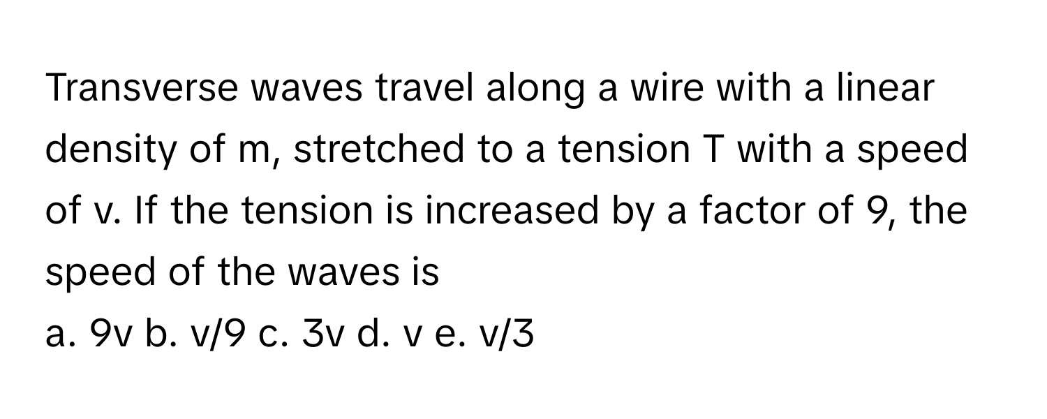 Transverse waves travel along a wire with a linear density of m, stretched to a tension T with a speed of v. If the tension is increased by a factor of 9, the speed of the waves is

a. 9v b. v/9 c. 3v d. v e. v/3