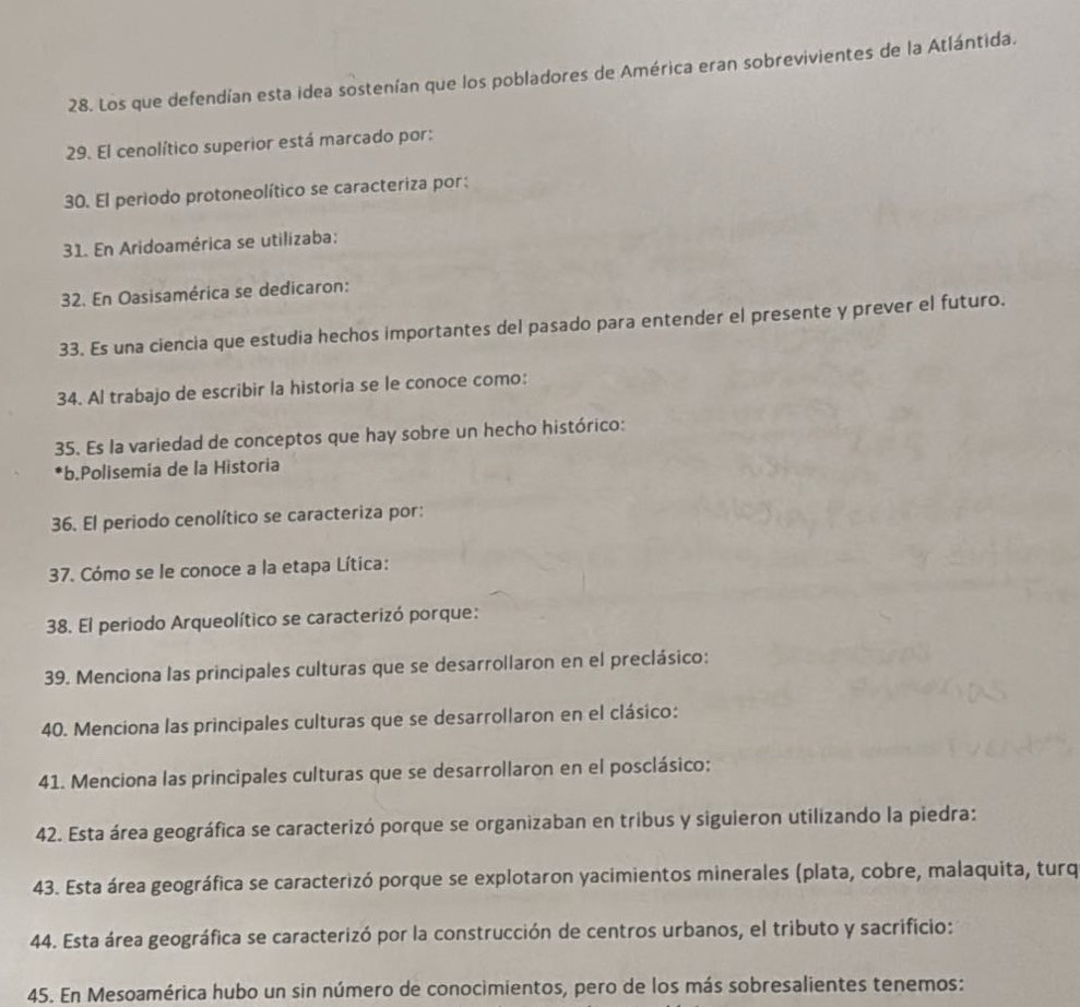 Los que defendían esta idea sostenían que los pobladores de América eran sobrevivientes de la Atlántida. 
29. El cenolítico superior está marcado por: 
30. El periodo protoneolítico se caracteriza por: 
31. En Aridoamérica se utilizaba: 
32. En Oasisamérica se dedicaron: 
33. Es una ciencia que estudia hechos importantes del pasado para entender el presente y prever el futuro. 
34. Al trabajo de escribir la historia se le conoce como: 
35. Es la variedad de conceptos que hay sobre un hecho histórico: 
*b.Polisemía de la Historia 
36. El periodo cenolítico se caracteriza por: 
37. Cómo se le conoce a la etapa Lítica: 
38. El periodo Arqueolítico se caracterizó porque: 
39. Menciona las principales culturas que se desarrollaron en el preclásico: 
40. Menciona las principales culturas que se desarrollaron en el clásico: 
41. Menciona las principales culturas que se desarrollaron en el posclásico: 
42. Esta área geográfica se caracterizó porque se organizaban en tribus y siguieron utilizando la piedra: 
43. Esta área geográfica se caracterizó porque se explotaron yacimientos minerales (plata, cobre, malaquita, turq 
44. Esta área geográfica se caracterizó por la construcción de centros urbanos, el tributo y sacrificio: 
45. En Mesoamérica hubo un sin número de conocimientos, pero de los más sobresalientes tenemos: