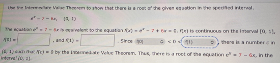 Use the Intermediate Value Theorem to show that there is a root of the given equation in the specified interval
e^x=7-6x, (0,1)
The equation e^x=7-6x is equivalent to the equation f(x)=e^x-7+6x=0. f(x) is continuous on the interval [0,1],
f(0)=□ , and f(1)=□. Since f(0)  enclosecircle0<0</tex> f(1) 。 there is a number c in
(0,1) such that f(c)=0 by the Intermediate Value Theorem. Thus, there is a root of the equation e^x=7-6x
interval (0,1). , in the