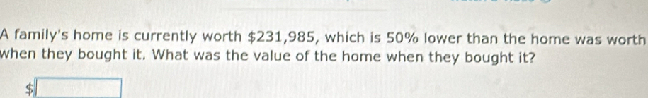 A family's home is currently worth $231,985, which is 50% lower than the home was worth 
when they bought it. What was the value of the home when they bought it? 
( 5□