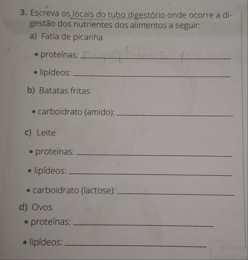 Escreva os locais do tubo digestório onde ocorre a di- 
gestão dos nutrientes dos alimentos a seguir: 
a) Fatia de picanha 
proteínas:_ 
l ipídeos:_ 
b) Batatas fritas 
carboidrato (amido):_ 
c) Leite 
proteínas:_ 
lipídeos:_ 
carboidrato (lactose):_ 
d) Ovos 
proteínas:_ 
lipídeos:_