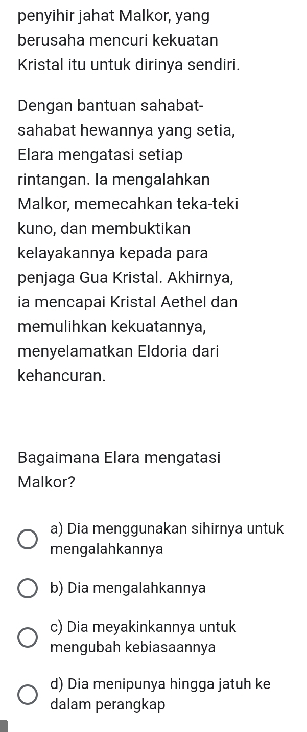 penyihir jahat Malkor, yang
berusaha mencuri kekuatan
Kristal itu untuk dirinya sendiri.
Dengan bantuan sahabat-
sahabat hewannya yang setia,
Elara mengatasi setiap
rintangan. la mengalahkan
Malkor, memecahkan teka-teki
kuno, dan membuktikan
kelayakannya kepada para
penjaga Gua Kristal. Akhirnya,
ia mencapai Kristal Aethel dan
memulihkan kekuatannya,
menyelamatkan Eldoria dari
kehancuran.
Bagaimana Elara mengatasi
Malkor?
a) Dia menggunakan sihirnya untuk
mengalahkannya
b) Dia mengalahkannya
c) Dia meyakinkannya untuk
mengubah kebiasaannya
d) Dia menipunya hingga jatuh ke
dalam perangkap