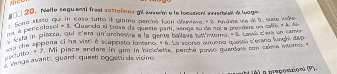 □□ 20. Nelle seguenti frasi sottolinea gli avverbi e le locuzioni avverbiali di luogo. 
1. Sono stato qui in casa tutto il giorno perché fuori diluviava. • 2. Andate via di lì, state indie- 
tro, è pericoloso! * 3. Quando si trova da queste parti, venga su da noi a prendere un caffè. * 4. Al- 
la festa in piazza, qui c'era un'orchestra e la gente ballava tutt'intorno. • 5. Lassù c'era un camo 
scio che appena ci ha visti è scappato lontano. * 6. Lo scorso autunno quassù c'erano funghi dap 
pertutto. * 7. Mi piace andare in giro in bicicletta, perché posso guardare con calma intorno. * 
. Venga avanti, guardi questi oggetti da vicino. 
a preposizioni (P).