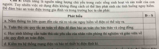 Cầu 8: Điện năng là nguồn năng lượng chủ yếu trong cuộc sống sinh hoạt và sản xuất của con 
người. Tuy nhiên việc sử dụng điện không đúng cách có thể làm phát sinh các tình huống nguy hiểm 
Đề đảm bảo an toàn đ