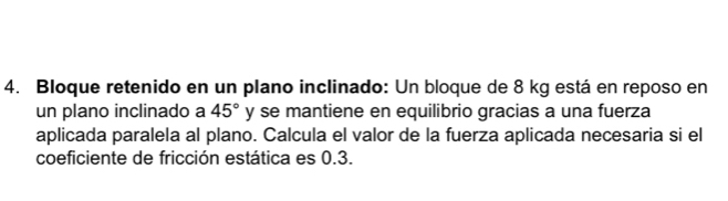 Bloque retenido en un plano inclinado: Un bloque de 8 kg está en reposo en 
un plano inclinado a 45° y se mantiene en equilibrio gracias a una fuerza 
aplicada paralela al plano. Calcula el valor de la fuerza aplicada necesaria si el 
coeficiente de fricción estática es 0.3.