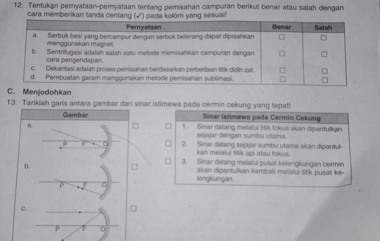 Tentukan pernyataan-pernyataan tentang pemisahan campuran berikut benar atau salah dengan 
cara memberikan tanda centang (✓) pada kolòm yang sesuai! 
C. Menjodohkan 
13. Tariklah garis antara gambar dan sinar istimewa pada cermin cekung yang tepat! 
Gambar Sinar Istimewa pada Cermin Cekung 
a. 
1. Sinar datang melalui titik fokus akan dipantulkan 
sejajar dengan sumbu utama. 
F 2. Sinar datang sejajar sumbu utama akan dipantul- 
kan melalui titik api atau fokus. 
b. 
3. Sinar datang melalui pusat kelengkungan cermin 
akan dipantulkan kembali melalui titik pusat ke- 
lengkungan.
P
C.
F 。