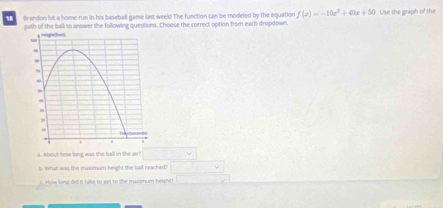 Brandon hit a home run in his baseball game last week! The function can be modeled by the equation f(x)=-10x^2+40x+50. Use the graph of the 
path of the ball to answer the following questions. Choose the correct option from each dropdown. 
a. About how long was the ball in the air? □ 
b. What was the maximum height the ball reached? □ 
c. How long did it take to get to the maximum height? □ V