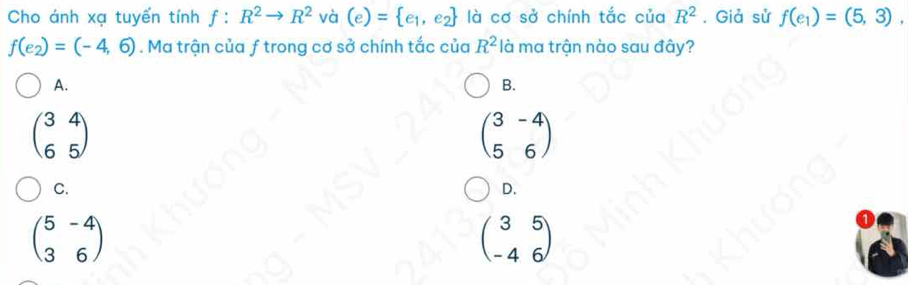 Cho ánh xạ tuyến t nhf:R^2to R^2 và (e)= e_1,e_2 là cơ sở chính tắc của R^2. Giả sử f(e_1)=(5,3),
f(e_2)=(-4,6). Ma trận của ƒ trong cơ sở chính tắc của R^2 là ma trận nào sau đây?
A.
B.
beginpmatrix 3&4 6&5endpmatrix
beginpmatrix 3&-4 5&6endpmatrix
C.
D.
beginpmatrix 5&-4 3&6endpmatrix
beginpmatrix 3&5 -4&6endpmatrix