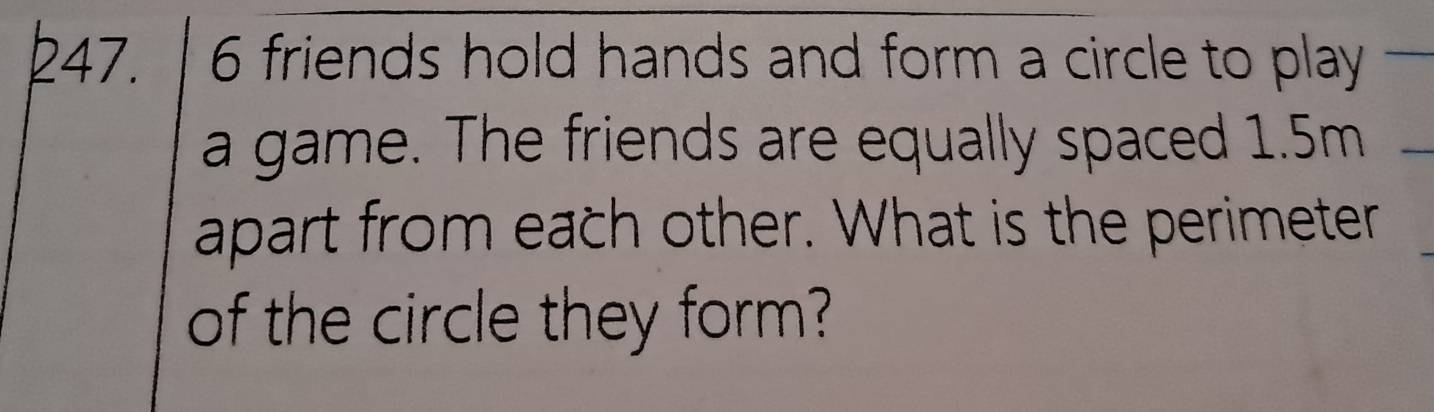 6 friends hold hands and form a circle to play 
a game. The friends are equally spaced 1.5m
apart from each other. What is the perimeter 
of the circle they form?