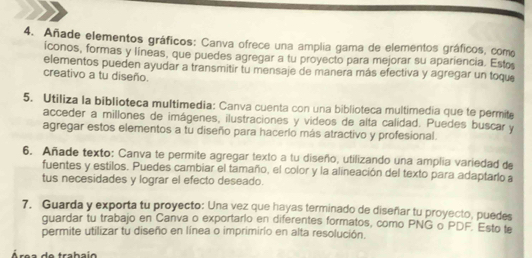 Añade elementos gráficos: Canva ofrece una amplia gama de elementos gráficos, como 
iconos, formas y líneas, que puedes agregar a tu proyecto para mejorar su apariencia. Esto 
elementos pueden ayudar a transmitir tu mensaje de manera más efectiva y agregar un toque 
creativo a tu diseño. 
5. Utiliza la biblioteca multimedia: Canva cuenta con una biblioteca multimedia que te permite 
acceder a millones de imágenes, ilustraciones y videos de alta calidad. Puedes buscar y 
agregar estos elementos a tu diseño para hacerlo más atractivo y profesional. 
6. Añade texto: Canva te permite agregar texto a tu diseño, utilizando una amplia variedad de 
fuentes y estilos. Puedes cambiar el tamaño, el color y la alineación del texto para adaptarlo a 
tus necesidades y lograr el efecto deseado. 
7. Guarda y exporta tu proyecto: Una vez que hayas terminado de diseñar tu proyecto, puedes 
guardar tu trabajo en Canva o exportario en diferentes formatos, como PNG o PDF. Esto te 
permite utilizar tu diseño en línea o imprimirio en alta resolución. 
Área de trabaio