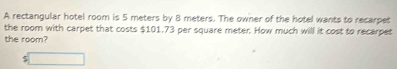 A rectangular hotel room is 5 meters by 8 meters. The owner of the hotel wants to recarpet 
the room with carpet that costs $101.73 per square meter. How much will it cost to recarpet 
the room?
beginarrayr □  $□ endarray