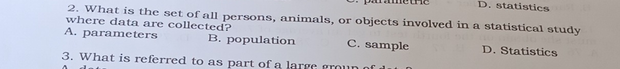 parametie D. statistics
2. What is the set of all persons, animals, or objects involved in a statistical study
where data are collected?
A. parameters B. population C. sample D. Statistics
3. What is referred to as part of a large groun