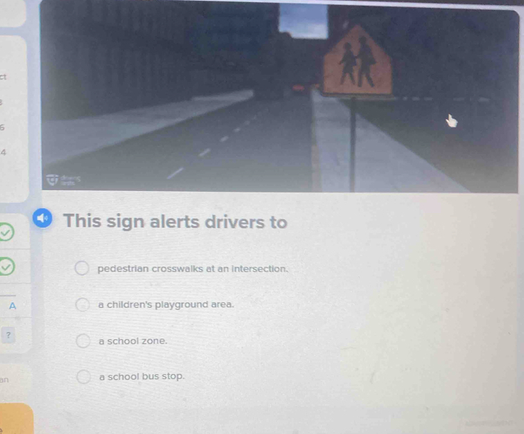 ct
4
4 This sign alerts drivers to
pedestrian crosswalks at an intersection.
A a children's playground area.
?
a school zone.
an
a school bus stop.