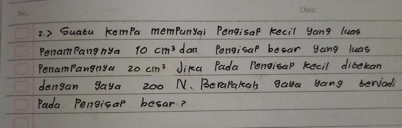 > Suatu kempa mempunyai Pengisap kecil yang luas 
Penam Pang nya 10cm^3 dan Pengisap besar yang luas 
PenamPangnya 20cm^3 Jika Pada Pengisal kecil ditekan 
dengan gaya 200 N. Berapakgh gaya yang teriali 
Pada. Pengisap besar?