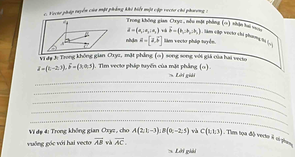 Vectơ pháp tuyển của mặt phẳng khi biết một cặp vectơ chỉ phương : 
Trong không gian Oxyz , nếu mặt phẳng (α) nhận hai vecto
vector a=(a_1;a_2;a_3) và vector b=(b_1;b_2;b_3). làm cặp vectơ chỉ phương thi () 
nhận vector n=[vector a,vector b] làm vectơ pháp tuyến. 
Ví dụ 3: Trong không gian Oxyz, mặt phẳng (α) song song với giá của hai vecto
vector a=(1;-2;3), vector b=(3;0;5). Tìm vectơ pháp tuyến của mặt phẳng (α) . 
_ 
Lời giải 
_ 
_ 
_ 
_ 
Ví dụ 4: Trong không gian Oxyz, cho A(2;1;-3); B(0;-2;5) và C(1;1;3). Tim tọa độ vecto overline n có phương 
vuông góc với hai vecto vector AB và vector AC. 
Lời giải