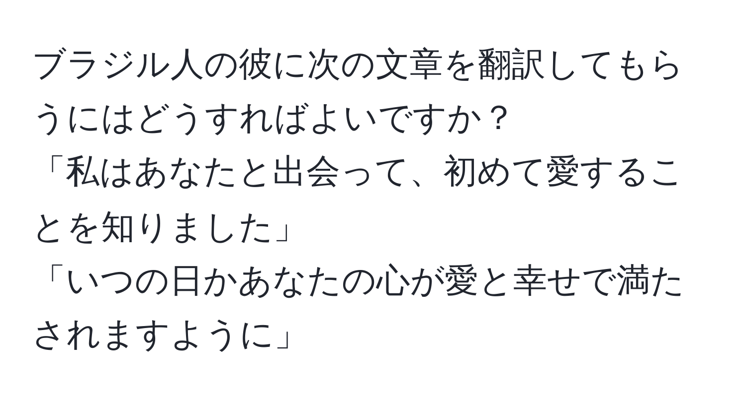 ブラジル人の彼に次の文章を翻訳してもらうにはどうすればよいですか？
「私はあなたと出会って、初めて愛することを知りました」
「いつの日かあなたの心が愛と幸せで満たされますように」