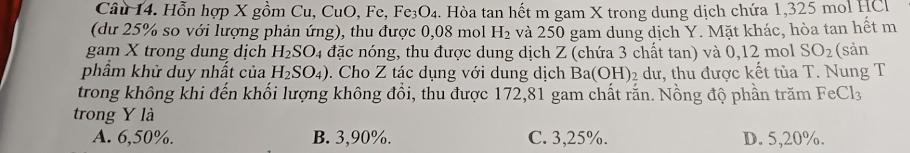 Hỗn hợp X gồm Cu, CuO, Fe, Fe₃O₄. Hòa tan hết m gam X trong dung dịch chứa 1,325 mol HC
(dư 25% so với lượng phản ứng), thu được 0, 0 8 mol H_2 và 250 gam dung dịch Y. Mặt khác, hòa tan hết m
gam X trong dung dịch H_2SO_4 đặc nóng, thu được dung dịch Z (chứa 3 chất tan) và 0, 12 mol SO_2 (sản
phẩm khử duy nhất của H_2SO_4). Cho Z tác dụng với dung dịch Ba(OH) 2 dư, thu được kết tủa T. Nung T
trong không khi đến khối lượng không đổi, thu được 172, 81 gam chất rắn. Nồng độ phần trăm 1 FeCl_3
trong Y là
A. 6,50%. B. 3, 90%. C. 3,25%. D. 5, 20%.