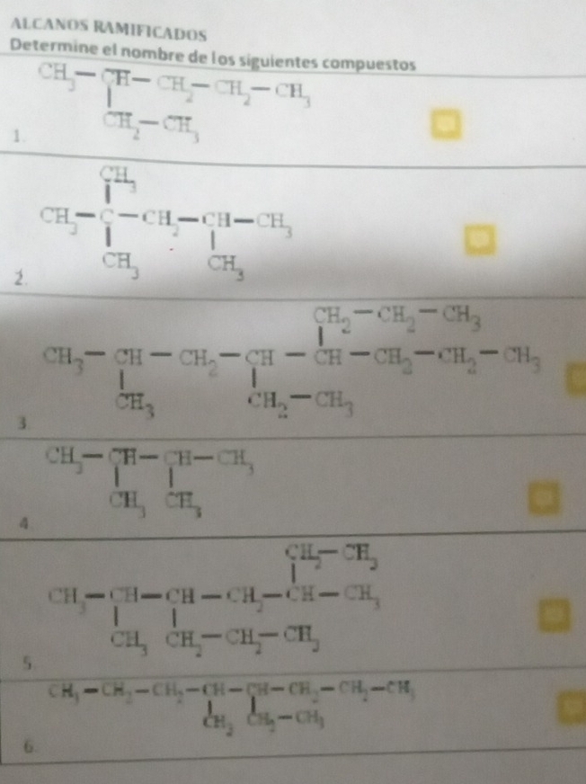 ALCANOS RAMIFICADOS 
Determine el nombre de los siguientes compuestos 
1. beginarrayr CH_3-CH-CH_2-CH_3 CH_2-CH_3endarray CH_2-CH_3
2. CH-[-C^(1^1)_3-CH-^-π ]_3-T_3 
HIS_ 
3. overline m_3-m_3-cn_2-frac 1m_3-frac 1m_2-cn_3m_2-cn_3-cn_2-cn_3m_3-cn_3
4 beginarrayr CH_3-beginarrayl H-(H-CH_3 CH_3CH_3endarray.
□  
□ 
5 CH-CH-CH_2-CH_2-CH_2-CH_2
□^(CH_3)-CH_2-CH_2-CH-CH_2-CH_3-CH_2CH_3-CH_3
6.