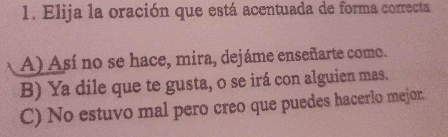 Elija la oración que está acentuada de forma correcta
A) Así no se hace, mira, dejáme enseñarte como.
B) Ya dile que te gusta, o se irá con alguien mas.
C) No estuvo mal pero creo que puedes hacerlo mejor.