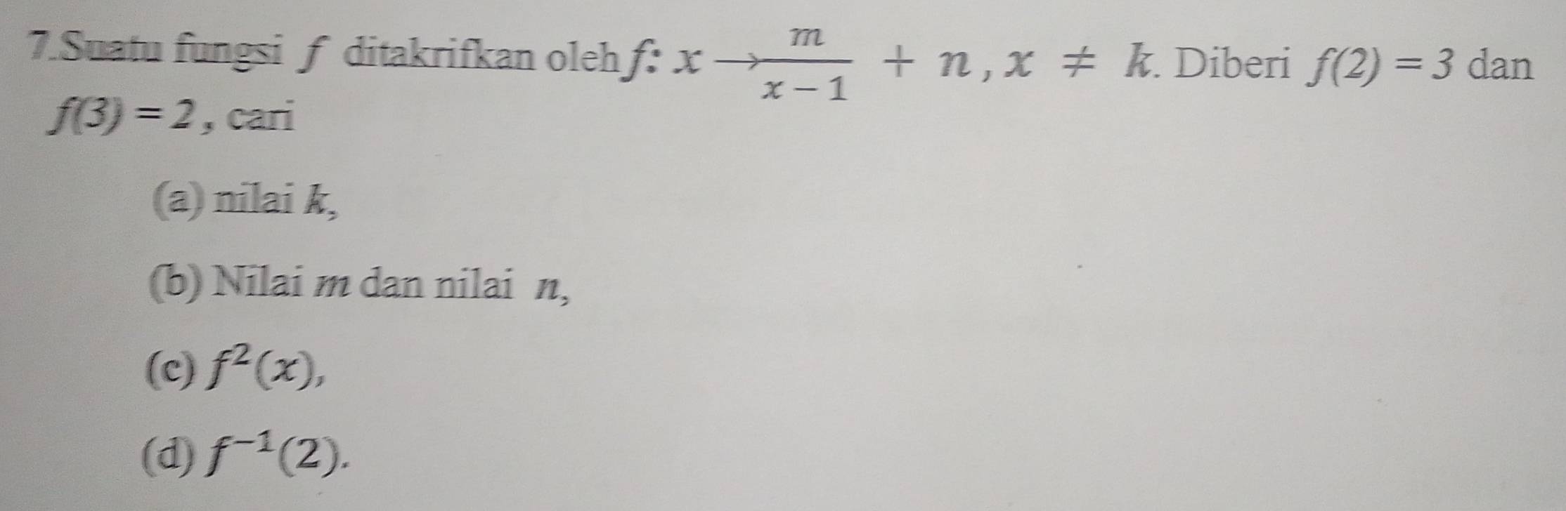 Suatu fungsif ditakrifkan oleh f:xto  m/x-1 +n, x!= k. Diberi f(2)=3 dan
f(3)=2 , cari
(a) nilai k,
(b) Nilai m dan nilai n,
(c) f^2(x),
(d) f^(-1)(2).