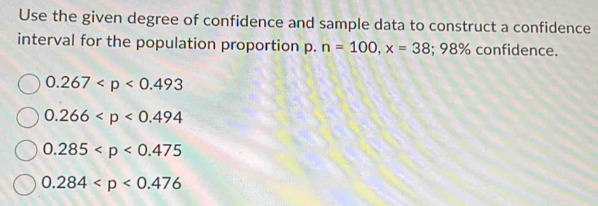 Use the given degree of confidence and sample data to construct a confidence
interval for the population proportion p. n=100, x=38; 98% confidence.
0.267
0.266
0.285
0.284