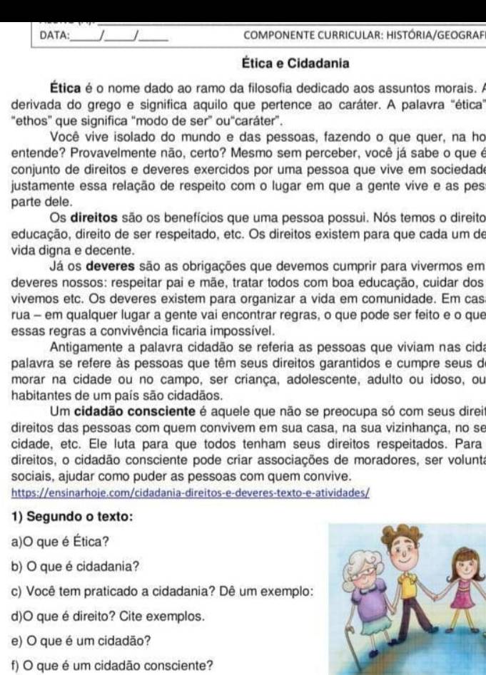 DATA:_ I_ I_  COMPONENTE CURRICULAR: HISTÓRIA/GEOGRAF
Ética e Cidadania
Ética é o nome dado ao ramo da filosofia dedicado aos assuntos morais. A
derivada do grego e significa aquilo que pertence ao caráter. A palavra "ética"
"ethos" que significa “modo de ser” ou“caráter”.
Você vive isolado do mundo e das pessoas, fazendo o que quer, na ho
entende? Provavelmente não, certo? Mesmo sem perceber, você já sabe o que é
conjunto de direitos e deveres exercidos por uma pessoa que vive em sociedad
justamente essa relação de respeito com o lugar em que a gente vive e as pes
parte dele.
Os direitos são os benefícios que uma pessoa possui. Nós temos o direito
educação, direito de ser respeitado, etc. Os direitos existem para que cada um de
vida digna e decente.
Já os deveres são as obrigações que devemos cumprir para vivermos em
deveres nossos: respeitar pai e mãe, tratar todos com boa educação, cuidar dos
vivemos etc. Os deveres existem para organizar a vida em comunidade. Em cas
rua - em qualquer lugar a gente vai encontrar regras, o que pode ser feito e o que
essas regras a convivência ficaria impossível.
Antigamente a palavra cidadão se referia as pessoas que viviam nas cida
palavra se refere às pessoas que têm seus direitos garantidos e cumpre seus de
morar na cidade ou no campo, ser criança, adolescente, adulto ou idoso, ou
habitantes de um país são cidadãos.
Um cidadão consciente é aquele que não se preocupa só com seus direi
direitos das pessoas com quem convivem em sua casa, na sua vizinhança, no se
cidade, etc. Ele luta para que todos tenham seus direitos respeitados. Para
direitos, o cidadão consciente pode criar associações de moradores, ser volunta
sociais, ajudar como puder as pessoas com quem convive.
https://ensinarhoje.com/cidadania-direitos-e-deveres-texto-e-atividades/
1) Segundo o texto:
a)O que é Ética?
b) O que é cidadania?
c) Você tem praticado a cidadania? Dê um exemplo:
d)O que é direito? Cite exemplos.
e) O que é um cidadão?
f) O que é um cidadão consciente?