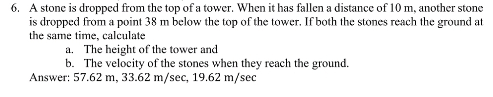 A stone is dropped from the top of a tower. When it has fallen a distance of 10 m, another stone 
is dropped from a point 38 m below the top of the tower. If both the stones reach the ground at 
the same time, calculate 
a. The height of the tower and 
b. The velocity of the stones when they reach the ground. 
Answer: 57.62 m, 33.62 m/sec, 19.62 m/sec