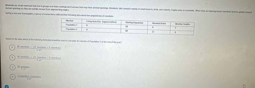 burow openings so they can quickly escape from approaching eagles. Meerkats are small mammals that live in groups and share underground burrows that msy have several openings. Meerkats' diet consists mairly of small insects, birds, and rodents. Eagles prey on meerkats. When they ore sboveground, meerkats fend to gather oud
During a one year investigation, a group of researchers collected the following data about two populations of meerkats.
Based on the data, which of the following formulas should be used to calculate the density of Population 2 at the end of the year?
^  (49monbce-(11mourkab+8)/4m^2  m orhats
 (49morkats+(11morkals-8morkats))/4m^2 
。  49menethts/4m^2 
D  (11mourkate-8morrkate)/4m^2 
