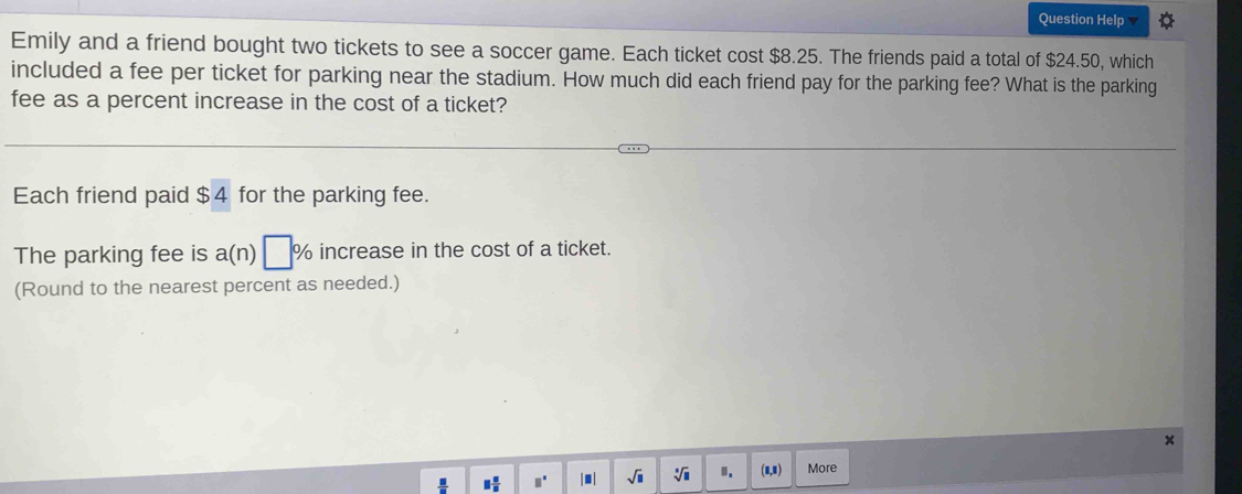 Question Help 
Emily and a friend bought two tickets to see a soccer game. Each ticket cost $8.25. The friends paid a total of $24.50, which 
included a fee per ticket for parking near the stadium. How much did each friend pay for the parking fee? What is the parking 
fee as a percent increase in the cost of a ticket? 
Each friend paid $4 for the parking fee. 
The parking fee is a(n) % increase in the cost of a ticket. 
(Round to the nearest percent as needed.) 
□^(□) I m | sqrt(□ ) sqrt[□](□ ) Ⅱ. More